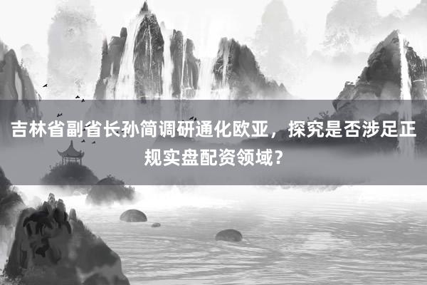 吉林省副省长孙简调研通化欧亚，探究是否涉足正规实盘配资领域？