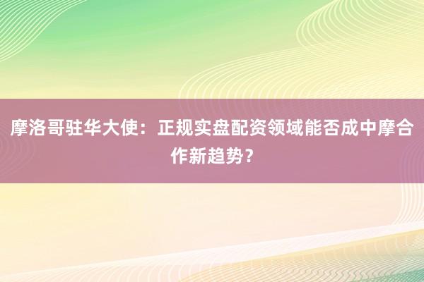 摩洛哥驻华大使：正规实盘配资领域能否成中摩合作新趋势？