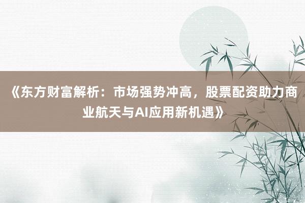《东方财富解析：市场强势冲高，股票配资助力商业航天与AI应用新机遇》