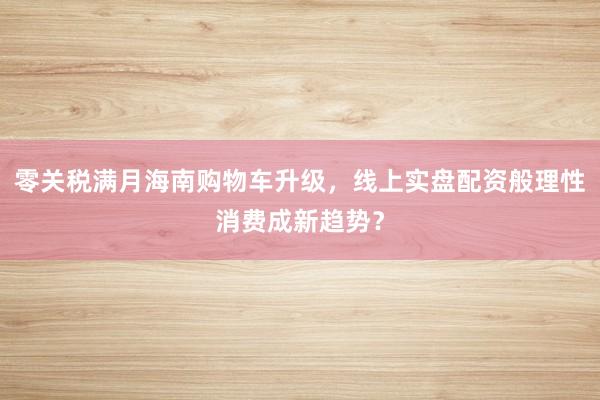 零关税满月海南购物车升级，线上实盘配资般理性消费成新趋势？