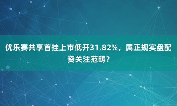 优乐赛共享首挂上市低开31.82%，属正规实盘配资关注范畴？