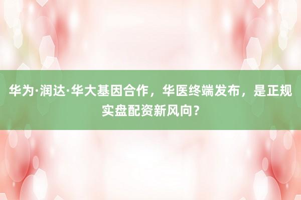 华为·润达·华大基因合作，华医终端发布，是正规实盘配资新风向？