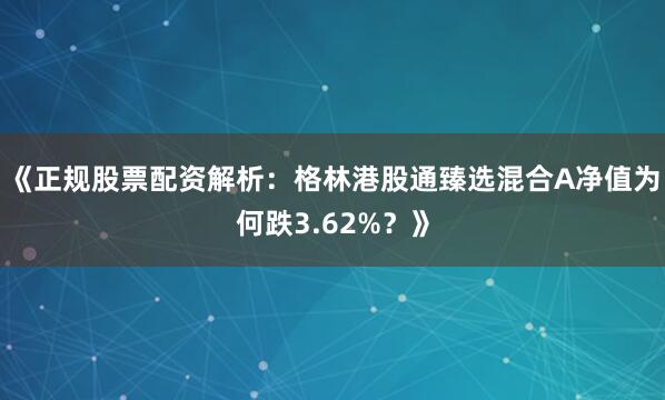 《正规股票配资解析：格林港股通臻选混合A净值为何跌3.62%？》