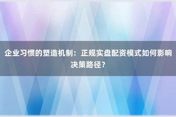 企业习惯的塑造机制：正规实盘配资模式如何影响决策路径？