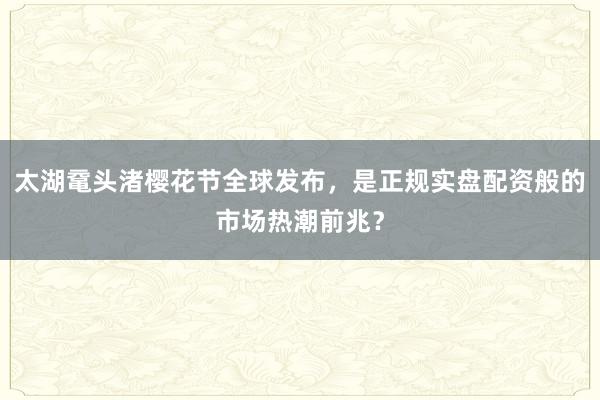太湖鼋头渚樱花节全球发布,是正规实盘配资般的市场热潮前兆?
