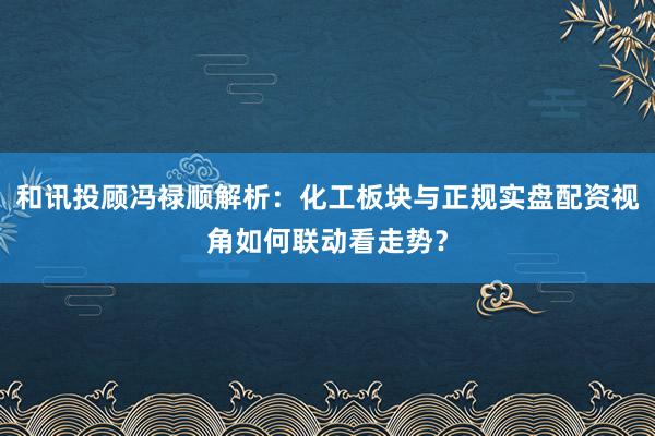 和讯投顾冯禄顺解析:化工板块与正规实盘配资视角如何联动看走势?