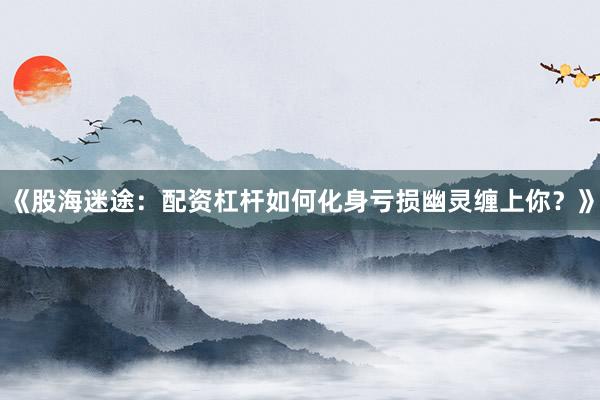 《股海迷途：配资杠杆如何化身亏损幽灵缠上你？》