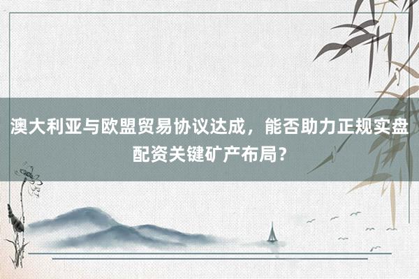 澳大利亚与欧盟贸易协议达成，能否助力正规实盘配资关键矿产布局？
