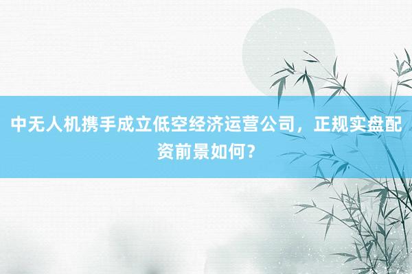 中无人机携手成立低空经济运营公司，正规实盘配资前景如何？
