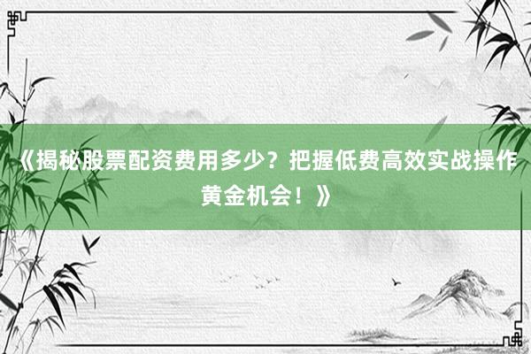《揭秘股票配资费用多少？把握低费高效实战操作黄金机会！》