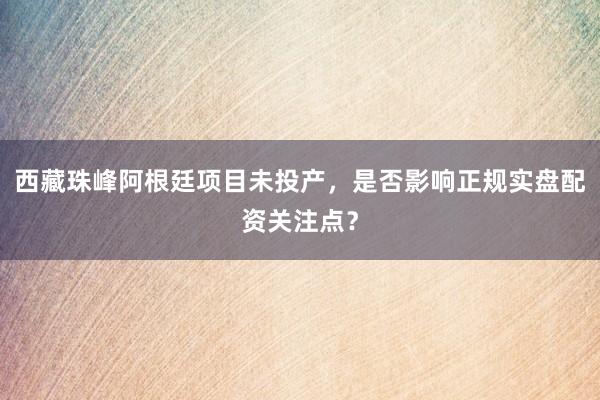 西藏珠峰阿根廷项目未投产,是否影响正规实盘配资关注点?