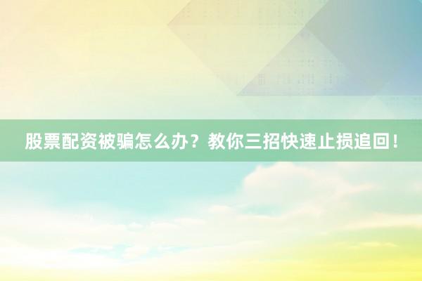 股票配资被骗怎么办?教你三招快速止损追回!