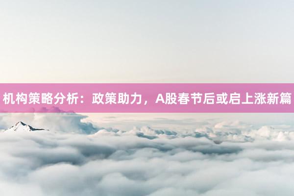 机构策略分析：政策助力，A股春节后或启上涨新篇