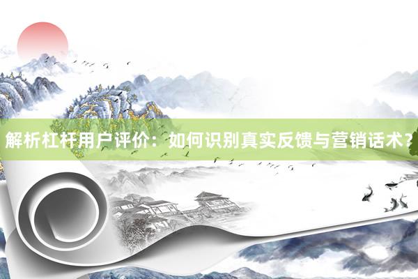 解析杠杆用户评价：如何识别真实反馈与营销话术？