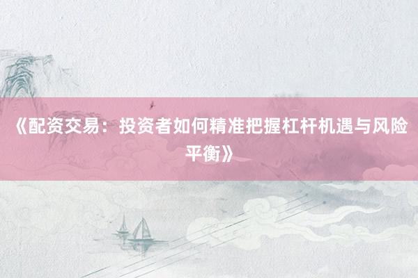 《配资交易：投资者如何精准把握杠杆机遇与风险平衡》