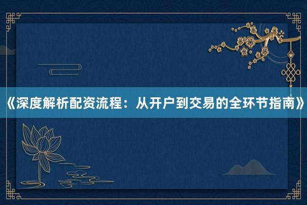 《深度解析配资流程：从开户到交易的全环节指南》