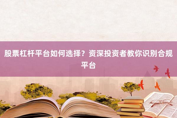 股票杠杆平台如何选择？资深投资者教你识别合规平台