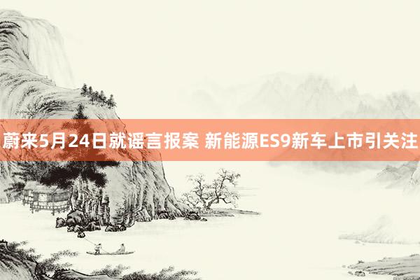 蔚来5月24日就谣言报案 新能源ES9新车上市引关注