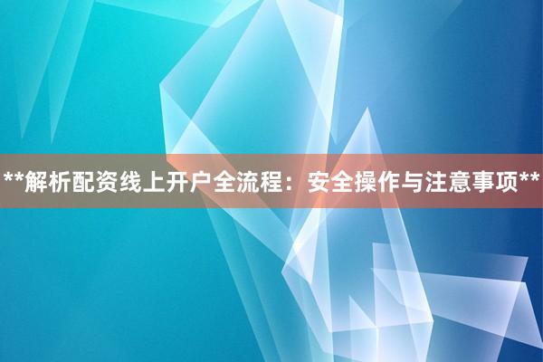 **解析配资线上开户全流程：安全操作与注意事项**