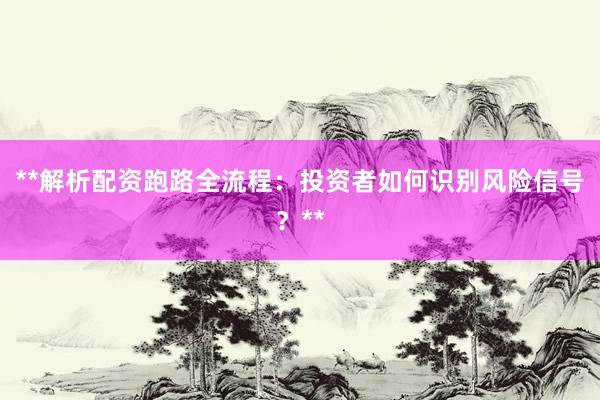 **解析配资跑路全流程：投资者如何识别风险信号？**