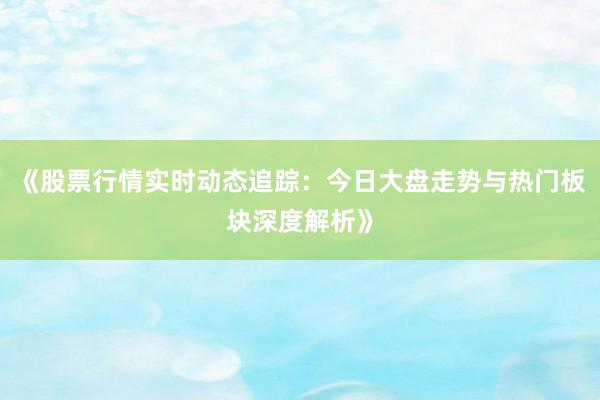 《股票行情实时动态追踪：今日大盘走势与热门板块深度解析》