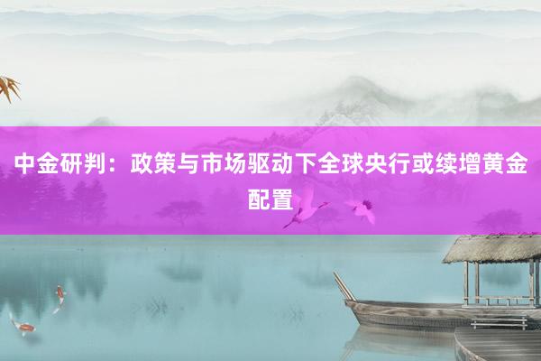 中金研判：政策与市场驱动下全球央行或续增黄金配置