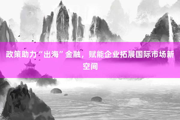 政策助力“出海”金融，赋能企业拓展国际市场新空间