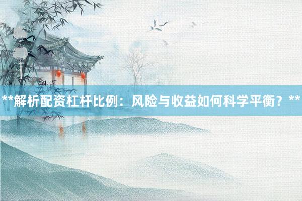 **解析配资杠杆比例：风险与收益如何科学平衡？**