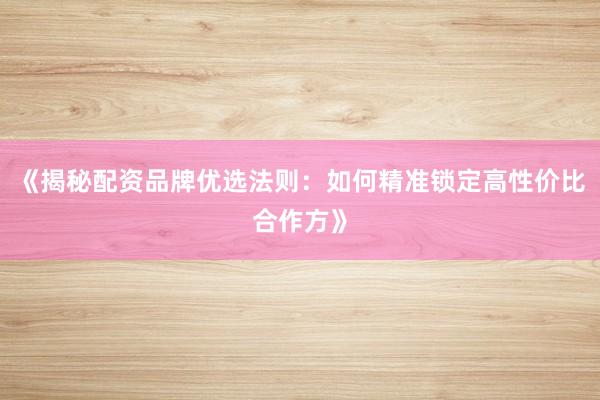 《揭秘配资品牌优选法则：如何精准锁定高性价比合作方》
