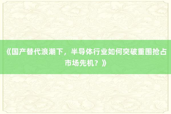 《国产替代浪潮下，半导体行业如何突破重围抢占市场先机？》