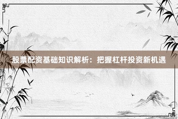 股票配资基础知识解析：把握杠杆投资新机遇