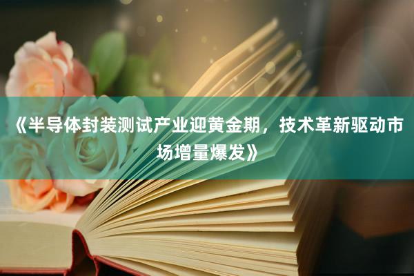 《半导体封装测试产业迎黄金期，技术革新驱动市场增量爆发》