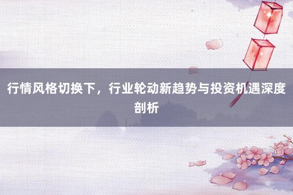 行情风格切换下，行业轮动新趋势与投资机遇深度剖析
