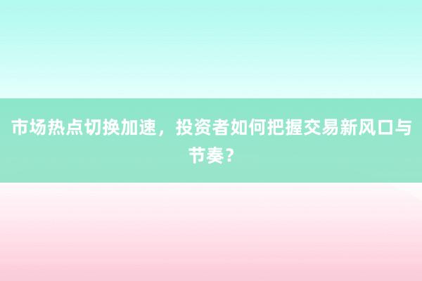 市场热点切换加速，投资者如何把握交易新风口与节奏？