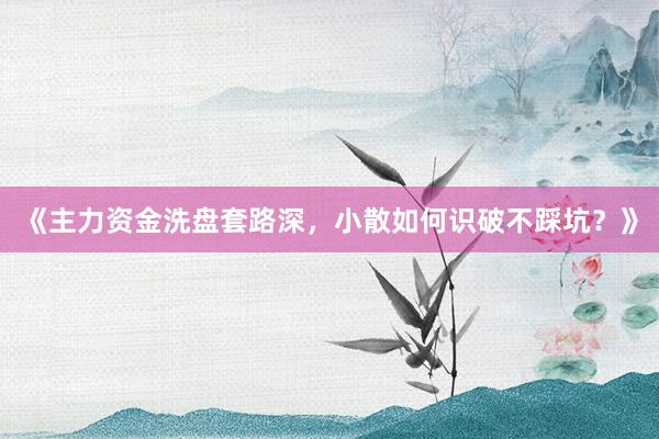 《主力资金洗盘套路深，小散如何识破不踩坑？》