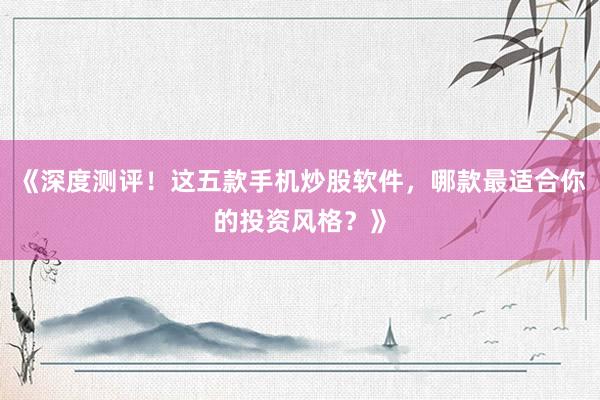 《深度测评！这五款手机炒股软件，哪款最适合你的投资风格？》