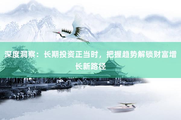 深度洞察：长期投资正当时，把握趋势解锁财富增长新路径