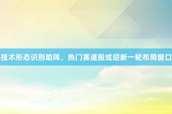 技术形态识别助阵，热门赛道股或迎新一轮布局窗口
