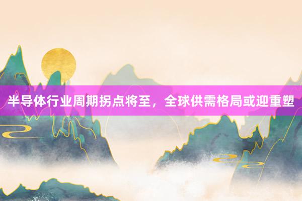 半导体行业周期拐点将至，全球供需格局或迎重塑