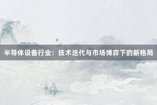 半导体设备行业：技术迭代与市场博弈下的新格局