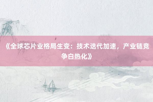 《全球芯片业格局生变：技术迭代加速，产业链竞争白热化》