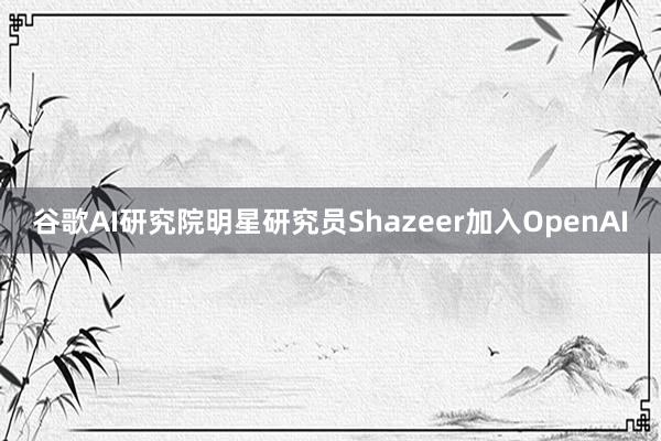 谷歌AI研究院明星研究员Shazeer加入OpenAI