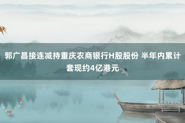 郭广昌接连减持重庆农商银行H股股份 半年内累计套现约4亿港元