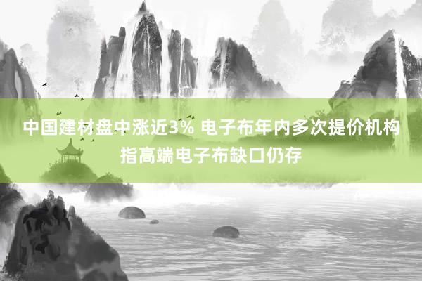 中国建材盘中涨近3% 电子布年内多次提价机构指高端电子布缺口仍存