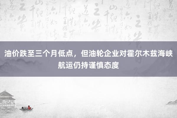 油价跌至三个月低点,但油轮企业对霍尔木兹海峡航运仍持谨慎态度