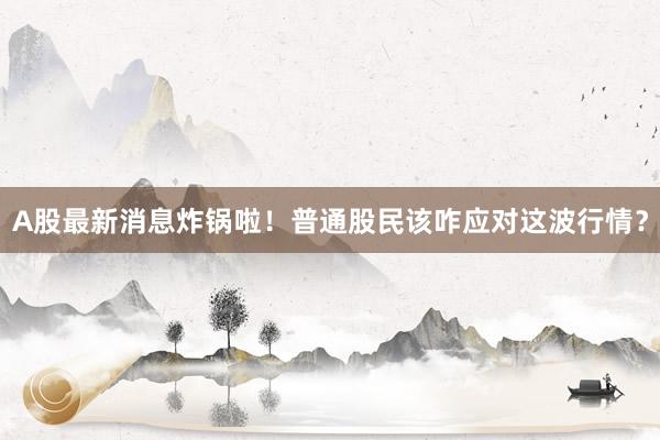 A股最新消息炸锅啦！普通股民该咋应对这波行情？
