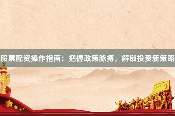 股票配资操作指南：把握政策脉搏，解锁投资新策略