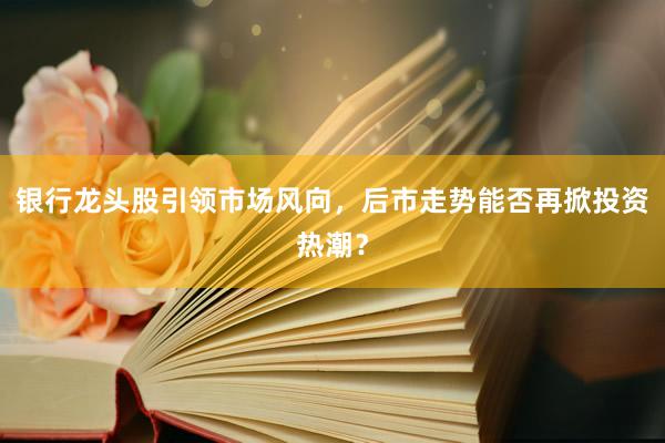 银行龙头股引领市场风向，后市走势能否再掀投资热潮？