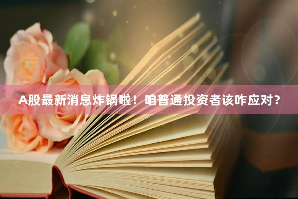 A股最新消息炸锅啦！咱普通投资者该咋应对？