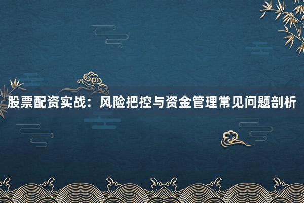 股票配资实战：风险把控与资金管理常见问题剖析